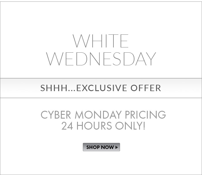 Let's Celebrate WHITE WEDNESDAY! But, SSSHHHHH...It's and EXCLUSIVE Offer! Cyber Monday Pricing for 24-Hours Only! Use Code: WHITEWED. Shop Now>