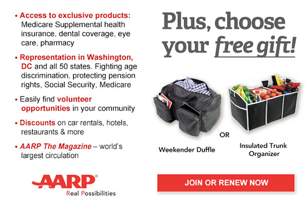 Access to exclusive products: Medicare Supplemental health insurance, dental coverage, eye care, pharmacy Representation in Washington, DC and all 50 states. Fighting age discrimination, protecting pension rights, Social Security, Medicare Easily find volunteer opportunities in your community Discounts on car rentals, hotels, restaurants & more AARP The Magazine - world's largest circulation Plus, choose your free gift! Weekender Duffle OR Insulated Trunk Organizer. JOIN OR RENEW NOW