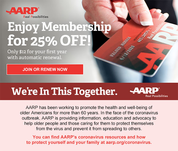 Enjoy Membership for 25% OFF! Only $12 for your first year with automatic renewal. JOIN OR RENEW NOW We're In This Together. AARP has been working to promote the health and well-being of older Americans for more than 60 years. In the face of the coronavirus outbreak, AARP is providing information, education and advocacy to help older people and those caring for them to protect themselves from the virus and prevent it from spreading to others. You can find AARP's coronavirus resources and how to protect yourself and your family at aarp.org/coronavirus.