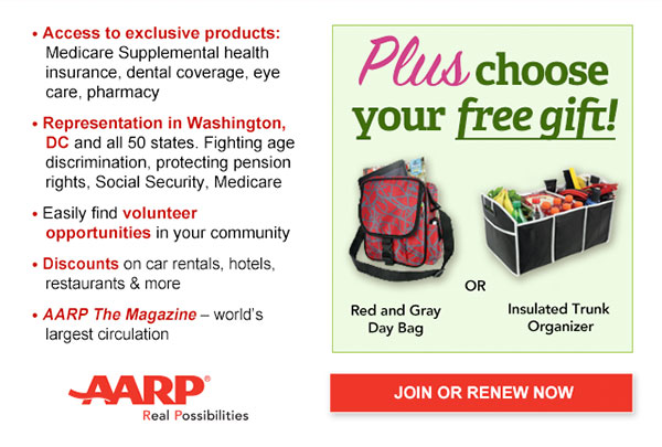 Access to exclusive products: Medicare Supplemental health insurance, dental coverage, eye care, pharmacy Representation in Washington, DC and all 50 states. Fighting age discrimination, protecting pension rights, Social Security, Medicare Easily find volunteer opportunities in your community Discounts on car rentals, hotels, restaurants & more AARP The Magazine - world's largest circulation Plus, choose your free gift! Red and Gray Day Bag OR Insulated Trunk Organizer. JOIN OR RENEW NOW