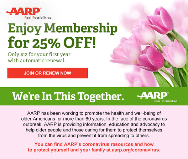 Enjoy Membership for 25% OFF! Only $12 for your first year with automatic renewal. JOIN OR RENEW NOW We're In This Together. AARP has been working to promote the health and well-being of older Americans for more than 60 years. In the face of the coronavirus outbreak, AARP is providing information, education and advocacy to help older people and those caring for them to protect themselves from the virus and prevent it from spreading to others. You can find AARP's coronavirus resources and how to protect yourself and your family at aarp.org/coronavirus.