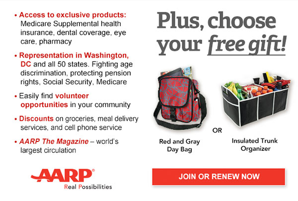 Access to exclusive products: Medicare Supplemental health insurance, dental coverage, eye care, pharmacy Representation in Washington, DC and all 50 states. Fighting age discrimination, protecting pension rights, Social Security, Medicare Easily find volunteer opportunities in your community Discounts on groceries, meal delivery services, and cell phone service AARP The Magazine - world's largest circulation Plus, choose your free gift! Red and Gray Day Bag OR Insulated Trunk Organizer. JOIN OR RENEW NOW