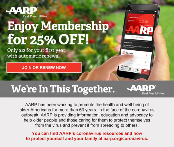 Enjoy Membership for 25% OFF! Only $12 for your first year with automatic renewal. JOIN OR RENEW NOW We're In This Together. AARP has been working to promote the health and well-being of older Americans for more than 60 years. In the face of the coronavirus outbreak, AARP is providing information, education and advocacy to help older people and those caring for them to protect themselves from the virus and prevent it from spreading to others. You can find AARP's coronavirus resources and how to protect yourself and your family at aarp.org/coronavirus.