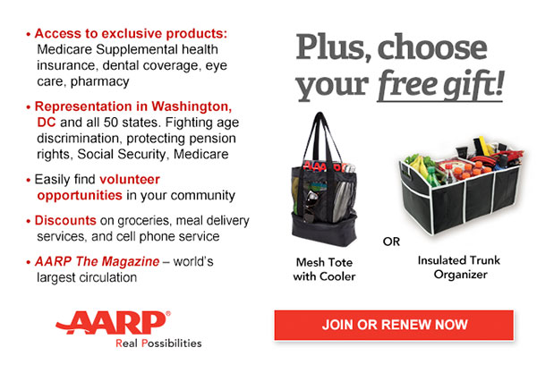 Access to exclusive products: Medicare Supplemental health insurance, dental coverage, eye care, pharmacy Representation in Washington, DC and all 50 states. Fighting age discrimination, protecting pension rights, Social Security, Medicare Easily find volunteer opportunities in your community Discounts on groceries, meal delivery services, and cell phone services AARP The Magazine - world's largest circulation Plus, choose your free gift! Mesh tote with cooler OR Insulated Trunk Organizer. JOIN OR RENEW NOW