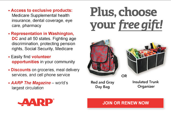 Access to exclusive products: Medicare Supplemental health insurance, dental coverage, eye care, pharmacy Representation in Washington, DC and all 50 states. Fighting age discrimination, protecting pension rights, Social Security, Medicare Easily find volunteer opportunities in your community Discounts on on groceries, meal delivery services, and cell phone service AARP The Magazine - world's largest circulation Plus, choose your free gift! Red and Gray Day Bag OR Insulated Trunk Organizer. JOIN OR RENEW NOW