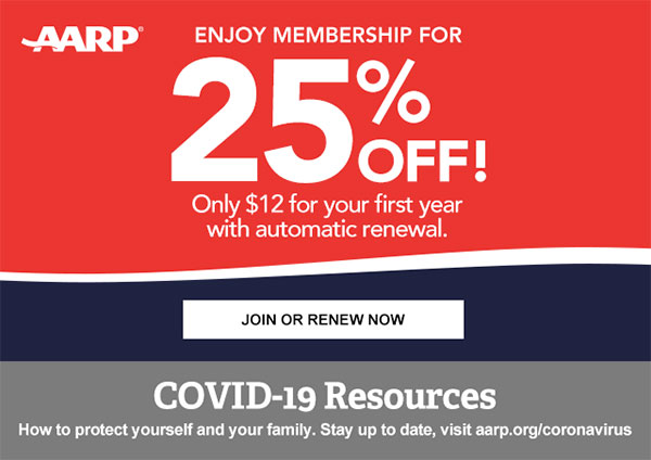 Enjoy Membership for 25% OFF! Only $12 for your first year with automatic renewal. JOIN OR RENEW NOW COVID-19 Resources How to protect yourself and your family. Stay up to date, visit aarp.org/coronavirus