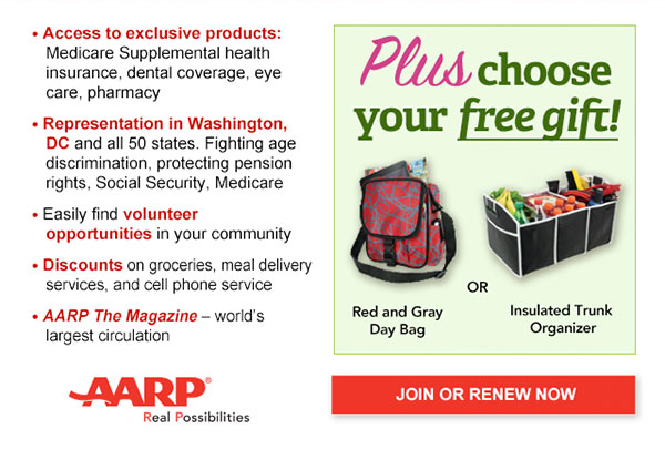 Access to exclusive products: Medicare Supplemental health insurance, dental coverage, eye care, pharmacy Representation in Washington, DC and all 50 states. Fighting age discrimination, protecting pension rights, Social Security, Medicare Easily find volunteer opportunities in your community Discounts on groceries, meal delivery services, and cell phone service AARP The Magazine - world's largest circulation Plus, choose your free gift! Red and Gray Day Bag OR Insulated Trunk Organizer. JOIN OR RENEW NOW