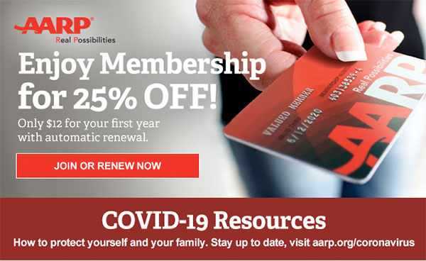 Enjoy Membership for 25% OFF! Only $12 for your first year with automatic renewal. JOIN OR RENEW NOW COVID 19 Resources How to protect you and your family. stay up to date, visit aarp.org/coronavirus 