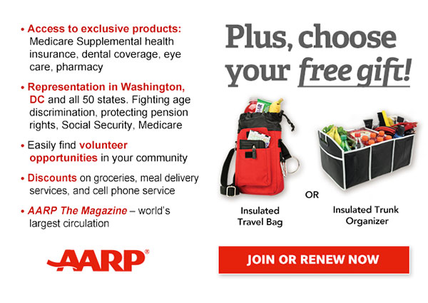 Access to exclusive products: Medicare Supplemental health insurance, dental coverage, eye care, pharmacy Representation in Washington, DC and all 50 states. Fighting age discrimination, protecting pension rights, Social Security, Medicare Easily find volunteer opportunities in your community Discounts on groceries, meal delivery services, and cell phone services AARP The Magazine - world's largest circulation Plus, choose your free gift! Insulated Travel Bag OR Insulated Trunk Organizer. JOIN OR RENEW NOW