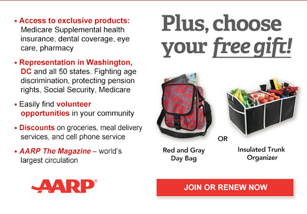 Access to exclusive products: Medicare Supplemental health insurance, dental coverage, eye care, pharmacy Representation in Washington, DC and all 50 states. Fighting age discrimination, protecting pension rights, Social Security, Medicare Easily find volunteer opportunities in your community Discounts on on groceries, meal delivery services, and cell phone service AARP The Magazine - world's largest circulation Plus, choose your free gift! Red and Gray Day Bag OR Insulated Trunk Organizer. JOIN OR RENEW NOW