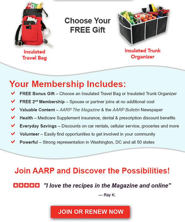 Choose Your FREE Gift Insulated Travel Bag Insulated Trunk Organizer Your Membership Includes: FREE Bonus Gift - Choose an Insulated Travel Bag or Insulated Trunk Organizer FREE 2nd Membership - Spouse or partner joins at no additional cost Valuable Content - AARP The Magazine & the AARP Bulletin Newspaper Health - Medicare Supplement insurance, dental & prescription discount benefits Everyday Savings - Discounts on car rentals, cellular service, groceries and more Volunteer - Easily find opportunities to get involved in your community Powerful - Strong representation in Washington, DC and all 50 states Join AARP and Discover the Possibilities! I love the recipes in the Magazine and online - Ray K. JOIN OR RENEW NOW