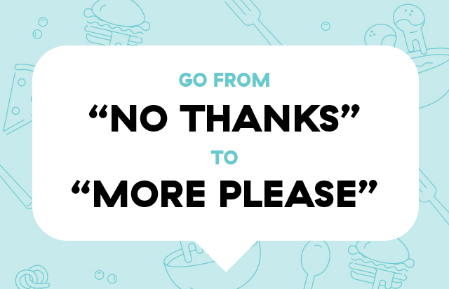 GO FROM "NO THANKS" TO "MORE PLEASE"