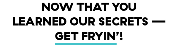 Now that you learned our secrets — Get Fryin’!