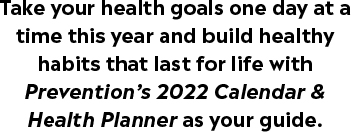 Take your health goals one day at a time this year and build healthy habits that last for life with Prevention’s 2022 Calendar & Health Planner as your guide.