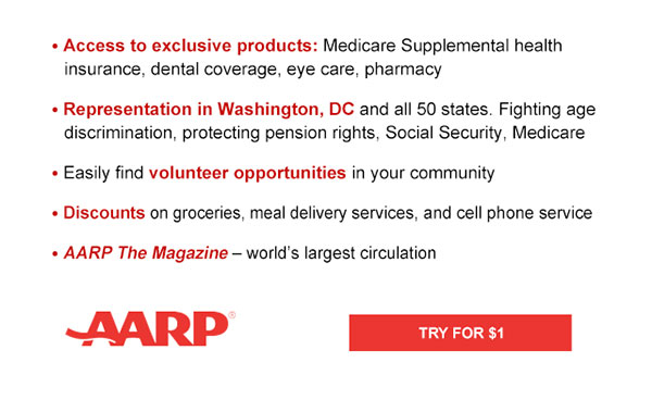 Access to exclusive products: Medicare Supplemental health insurance, dental coverage, eye care, pharmacy Representation in Washington, DC and all 50 states. Fighting age discrimination, protecting pension rights, Social Security, Medicare Easily find volunteer opportunities in your community Discounts on on groceries, meal delivery services, and cell phone service AARP The Magazine - world's largest circulation TRY FOR $1