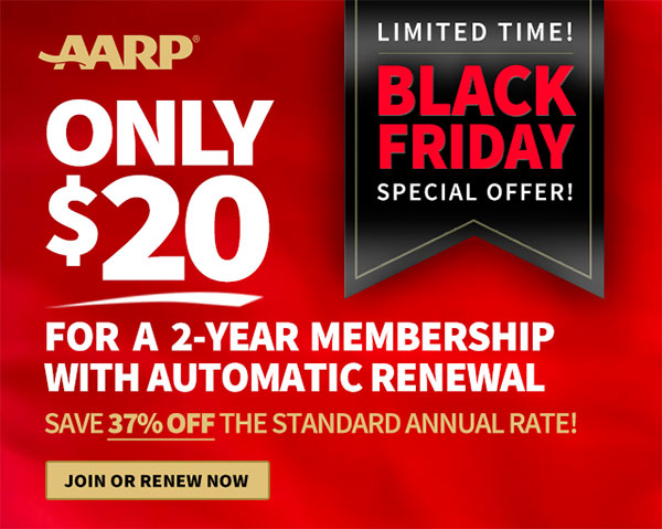 AARP LIMITED TIME! BLACK FRIDAY SPECIAL OFFER! FOR A 2-YEAR MEMBERSHIP WITH AUTOMATIC RENEWAL SAVE 37% OFF THE STANDARD ANNUAL RATE! JOIN OR RENEW NOW