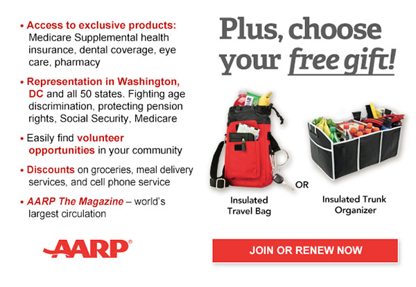 Access to exclusive products: Medicare Supplemental health insurance, dental coverage, eye care, pharmacy Representation in Washington, DC and all 50 states. Fighting age discrimination, protecting pension rights, Social Security, Medicare Easily find volunteer opportunities in your community Discounts on on groceries, meal delivery services, and cell phone service AARP The Magazine - world's largest circulation Plus, choose your free gift! Insulated Travel Bag OR Insulated Trunk Organize. JOIN OR RENEW NOW