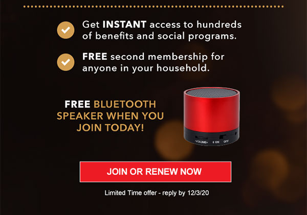 Get INSTANT access to hundreds of benefits and social programs. FREE second membership for anyone in your household. Free Bluetooth Speaker when you Join today! JOIN OR RENEW NOW Limited Time offer - reply by 12/3/20