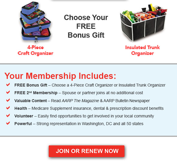 choose your free gift! 4-Piece Craft Organizer Insulated Trunk Organizer Your Membership Includes: FREE Bonus gift - Choose a 4-Piece Craft Organizer or Insulated Trunk Organizer FREE 2nd Membership - Spouse or partner joins at no additional cost Valuable Content - Read AARP The Magazine & AARP Bulletin Newspaper Health - Medicare Supplement insurance, dental & prescription discount benefits Volunteer - Easily find opportunities to get involved in your local community Powerful - Strong representation in Washington, DC and all 50 states JOIN OR RENEW NOW