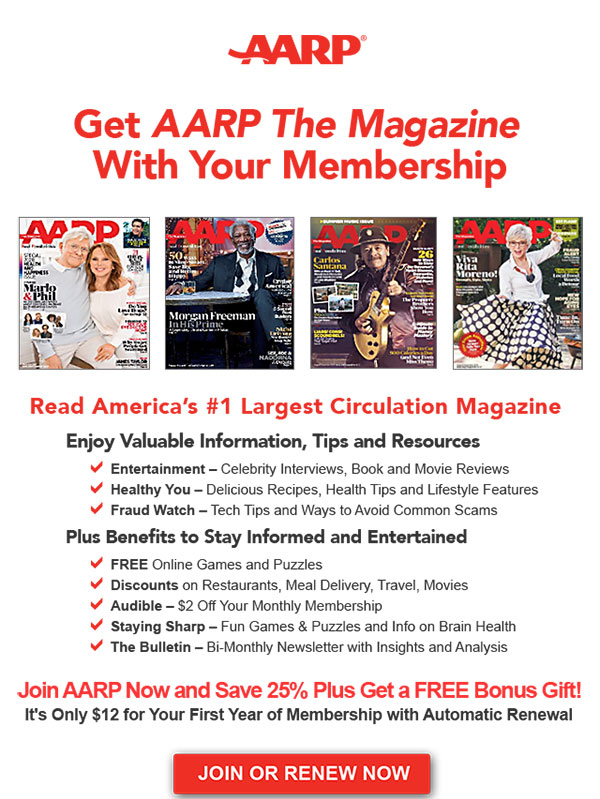 AARP Get A ARP The Magazine With Your Membership Read America's #1 Largest Circulation Magazine Enjoy Valuable Information, Tips and Resources Entertainment - Celebrity Interviews, Book and Movie Reviews Healthy You - Delicious Recipes, Health Tips and Lifestyle Features Fraud Watch - Tech Tips and Ways to Avoid Common Scams Plus Benefits to Stay Informed and Entertained FREE Online Games and Puzzles Discounts on Restaurants, Meal Delivery, Travel, Movies Audible - $2 Off Your Monthly Membership Staying Sharp - Fun Games & Puzzles and Info on Brain Health The Bulletin - Bi-Monthly Newsletter with Insights and Analysis Join AARP Now and Save 25% Plus Get a FREE Bonus Gift! It's Only $12 for Your First Year of Membership with Automatic Renewal. JOIN OR RENEW NOW