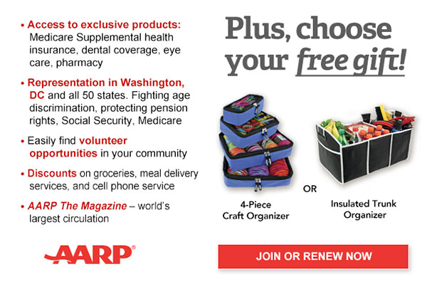 Access to exclusive products: Medicare Supplemental health insurance, dental coverage, eye care, pharmacy Representation in Washington, DC and all 50 states. Fighting age discrimination, protecting pension rights, Social Security, Medicare Easily find volunteer opportunities in your community Discounts on groceries, meal delivery services, and cell phone service AARP The Magazine - world's largest circulation Plus, choose your free gift! 4-Piece Craft Organizer or Insulated Trunk Organizer JOIN OR RENEW NOW