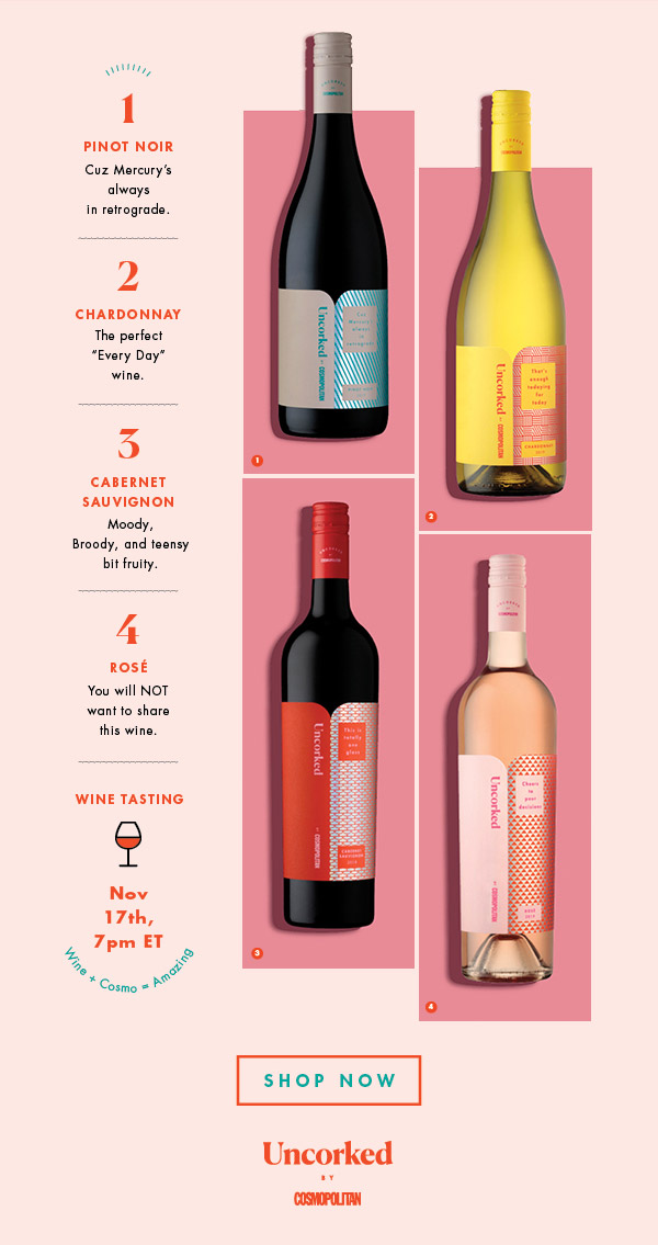 1. Pinot Noir: Cuz Mercury’s always in retrograde. 2. Chardonnay: The perfect 'Every Day' wine. 3. Cabernet Sauvignon: Moody, Broody, and teensy bit fruity. 4. Rosé: You will NOT want to share this wine. Wine + Cosmo = Amazing Shop Now!