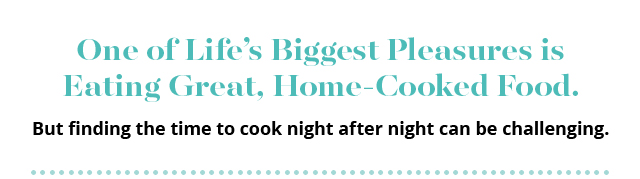 One of Life’s Biggest Pleasures is Eating Great, Home-Cooked Food. | But finding the time to cook night after night can be challenging.