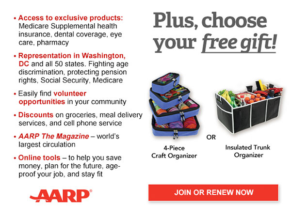 Access to exclusive products: Medicare Supplemental health insurance, dental coverage, eye care, pharmacy Representation in Washington, DC and all 50 states. Fighting age discrimination, protecting pension rights, Social Security, Medicare Easily find volunteer opportunities in your community Discounts on car rentals, hotels, restaurants & more AARP The Magazine - WORLD'S largest circulation Plus, choose your free gift! Red and Gray Day Bag OR Insulated Trunk Organizer. JOIN OR RENEW NOW