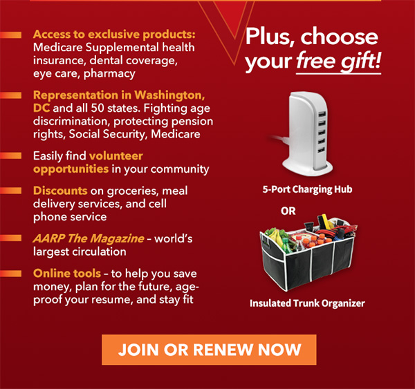 Access to exclusive products: Medicare Supplemental health insurance, dental coverage, eye care, pharmacy Representation in Washington, DC and all 50 states. Fighting age discrimination, protecting pension rights, Social Security, Medicare Easily find volunteer opportunities in your community Discounts on groceries, meal delivery services, and cell phone service AARP The Magazine-world's largest circulation Online tools-to help you save money, plan for the future, age-proof your resume, and stay fit JOIN OR RENEW NOW Plus,choose your free gift! 5-Port Charging Hub OR Insulated Trunk Organizer