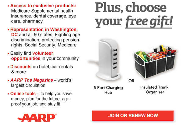Access to exclusive products: Medicare Supplemental health insurance, dental coverage, eye care, pharmacy Representation in Washington, DC and all 50 states. Fighting age discrimination, protecting pension rights, Social Security, Medicare Easily find volunteer opportunities in your community Discounts on hotels, airlines, car rentals & more AARP The Magazine-world's largest circulation Online tools -to help you save money, plan for the future,age-proof your job, and stay fit AARP Rewards-With AARP's loyalty program, members earn 50% more points on knowledge- boosting activities and access exclusive members-only rewards Plus, choose your free gift! 5-port USB charging Hub or Insulated trunk organiser JOIN OR RENEW NOW AARP