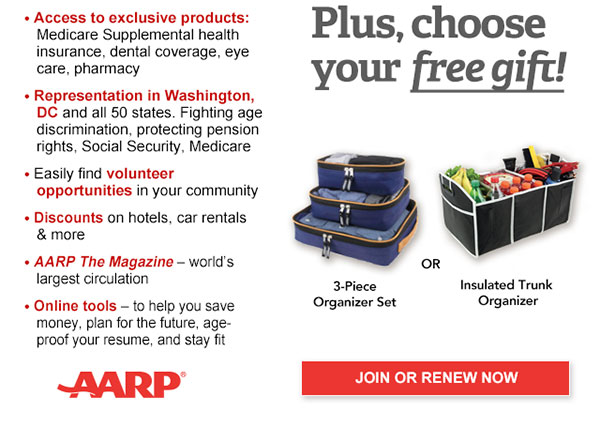 Access to exclusive products: Medicare Supplemental health insurance, dental coverage, eye care, pharmacy Representation in Washington, DC and all 50 states. Fighting age discrimination, protecting pension rights, Social Security, Medicare Easily find volunteer opportunities in your community Discounts on car rentals, hotels, restaurants & more AARP The Magazine - WORLD'S largest circulation Plus, choose your free gift! 3-Piece Organizer Set OR Insulated Trunk Organizer. JOIN OR RENEW NOW