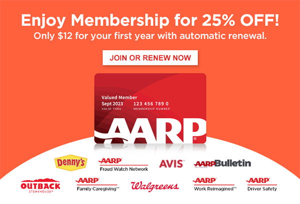 Enjoy Membership for 25% OFF! Only $12 for your first year with automatic renewal. JOIN OR RENEW NOW Membership Card_no shadow__Valued Member dennys AARP Logo Fraud Watch Network avis AARP Logo Bulletin logo_outback AARP Logo Family Caregiving™ Walgreens AARP Logo Work Reimagined™ AARP Logo Driver Safety