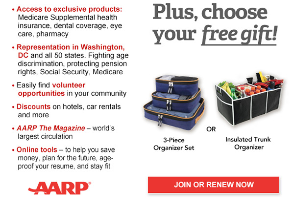 Access to exclusive products: Medicare Supplemental health insurance, dental coverage, eye care, pharmacy Representation in Washington, DC and all 50 states. Fighting age discrimination, protecting pension rights, Social Security, Medicare Easily find volunteer opportunities in your community Discounts on car rentals, hotels, restaurants & more AARP The Magazine - WORLD'S largest circulation Plus, choose your free gift! 3- Piece Organizer Set OR Insulated Trunk Organizer. JOIN OR RENEW NOW