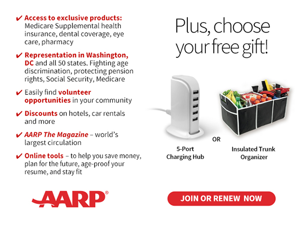 Access to exclusive products: Medicare Supplemental health insurance, dental coverage, eye care, pharmacy Representation in Washington, DC and all 50 states. Fighting age discrimination, protecting pension rights, Social Security, Medicare Easily find volunteer opportunities in your community Discounts on car rentals, hotels, restaurants & more AARP The Magazine - WORLD'S largest circulation Plus, choose your free gift! 5-Port Charging Hub OR Insulated Trunk Organizer. JOIN OR RENEW NOW