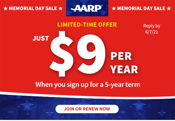 MEMORIAL DAY SALE AARP Logo MEMORIAL DAY SALE LIMITED-TIME OFFER Reply by 6/1/21 JUST $9 PER YEAR When you sign up for a 5-year term JOIN OR RENEW NOW