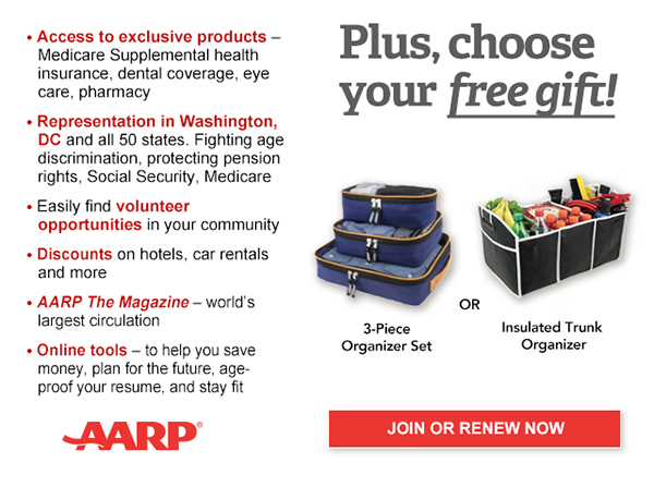 Access to exclusive products: Medicare Supplemental health insurance, dental coverage, eye care, pharmacy Representation in Washington, DC and all 50 states. Fighting age discrimination, protecting pension rights, Social Security, Medicare Easily find volunteer opportunities in your community Discounts on car rentals, hotels, restaurants & more AARP The Magazine - WORLD'S largest circulation Plus, choose your free gift! 3- Piece Organizer Set OR Insulated Trunk Organizer. JOIN OR RENEW NOW