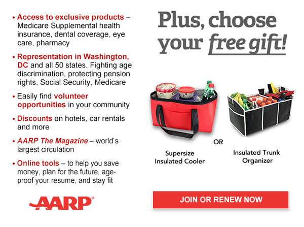 Access to exclusive products: Medicare Supplemental health insurance, dental coverage, eye care, pharmacy Representation in Washington, DC and all 50 states. Fighting age discrimination, protecting pension rights, Social Security, Medicare Easily find volunteer opportunities in your community Discounts on car rentals, hotels, restaurants & more AARP The Magazine - WORLD'S largest circulation Plus, choose your free gift! Supersize Insulated Cooler OR Insulated Trunk Organizer. JOIN OR RENEW NOW