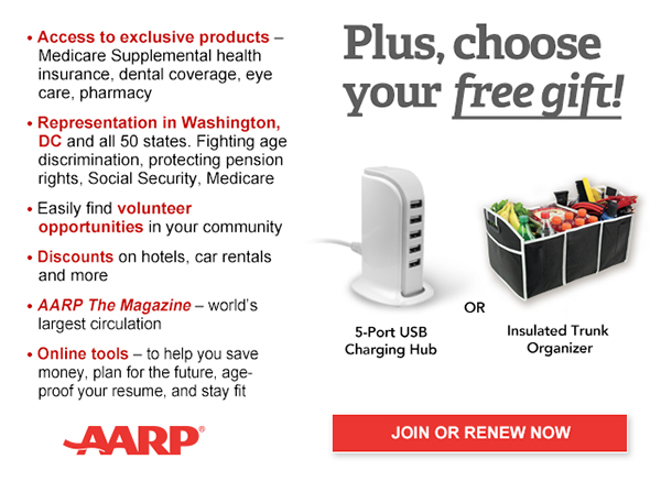 Access to exclusive products: Medicare Supplemental health insurance, dental coverage, eye care, pharmacy Representation in Washington, DC and all 50 states. Fighting age discrimination, protecting pension rights, Social Security, Medicare Easily find volunteer opportunities in your community Discounts on car rentals, hotels, restaurants & more AARP The Magazine - WORLD'S largest circulation Plus, choose your free gift! 5-Port USB Charging Hub OR Insulated Trunk Organizer. JOIN OR RENEW NOW