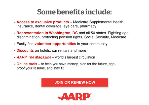 Access to exclusive products: Medicare Supplemental health insurance, dental coverage, eye care, pharmacy Representation in Washington, DC and all 50 states. Fighting age discrimination, protecting pension rights, Social Security, Medicare Easily find volunteer opportunities in your community Discounts on car rentals, hotels, restaurants & more AARP The Magazine - WORLD'S largest circulation Plus, choose your free gift! 5-Port USB Charging Hub OR Insulated Trunk Organizer. JOIN OR RENEW NOW