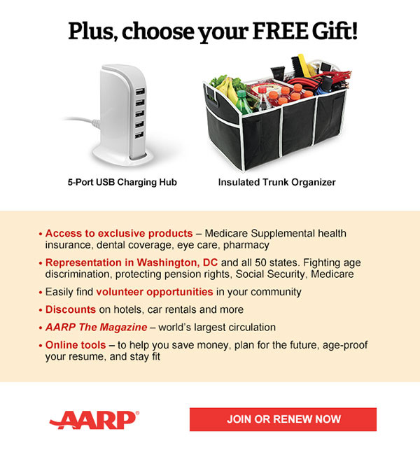 Access to exclusive products: Medicare Supplemental health insurance, dental coverage, eye care, pharmacy Representation in Washington, DC and all 50 states. Fighting age discrimination, protecting pension rights, Social Security, Medicare Easily find volunteer opportunities in your community Discounts on car rentals, hotels, restaurants & more AARP The Magazine - WORLD'S largest circulation Plus, choose your free gift! 5-Port USB Charging Hub OR Insulated Trunk Organizer. JOIN OR RENEW NOW