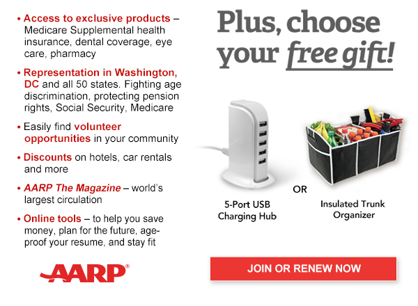 Access to exclusive products: Medicare Supplemental health insurance, dental coverage, eye care, pharmacy Representation in Washington, DC and all 50 states. Fighting age discrimination, protecting pension rights, Social Security, Medicare Easily find volunteer opportunities in your community Discounts on hotels, airlines, car rentals & more AARP The Magazine-world's largest circulation Online tools -to help you save money, plan for the future,age-proof your job, and stay fit.Plus, choose your free gift! 5-port USB charging Hub or Insulated trunk organiser JOIN OR RENEW NOW AARP