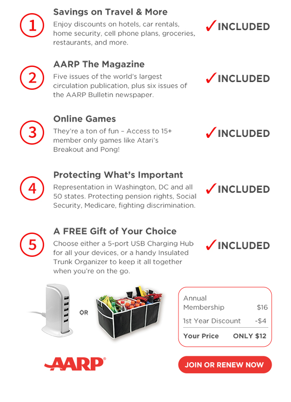 Savings on Travel & More Enjoy discounts on hotels, car rentals, home security, cell phone plans, groceries, restaurants, and more. AARP The Magazine Five issues of the world largest circulation publication, plus six issues of the AARP Bulletin newspaper. Online Games Theyre a ton of fun Access to 15 member only games like Ataris Breakout and Pong! Protecting Whats Important Representation in Washington, DC and all 50 states. Protecting pension rights, Social Security, Medicare, fighting discrimination. A FREE Gift of Your Choice Choose either a 5port USB Charging Hub for all your devices, or a handy Insulated Trunk Organizer to keep it all together when youre on the go. Plus, choose your free gift! 5-port USB charging Hub JOIN NOW AARP