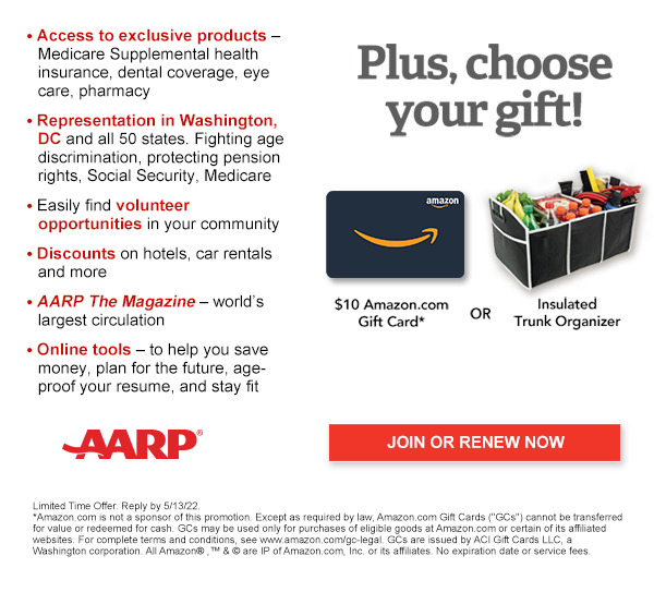 Access to exclusive products: Medicare Supplemental health insurance, dental coverage, eye care, pharmacy Representation in Washington, DC and all 50 states. Fighting age discrimination, protecting pension rights, Social Security, Medicare Easily find volunteer opportunities in your community Discounts on hotels, airlines, car rentals,plus everyday savings on groceries, dining, cellphone service, and more AARP The Magazine-world's largest circulation Online tools -to help you save money, plan for the future,age-proof your job, and stay fit.Plus, choose your free gift! $5 Amazon.com Gift Card* or Insulated trunk organiser JOIN OR RENEW NOW AARP Limited Time Offer. Reply by 5/13/22. *Amazon.com is not a sponsor of this promotion. Except as required by law, Amazon.com Gift Cards